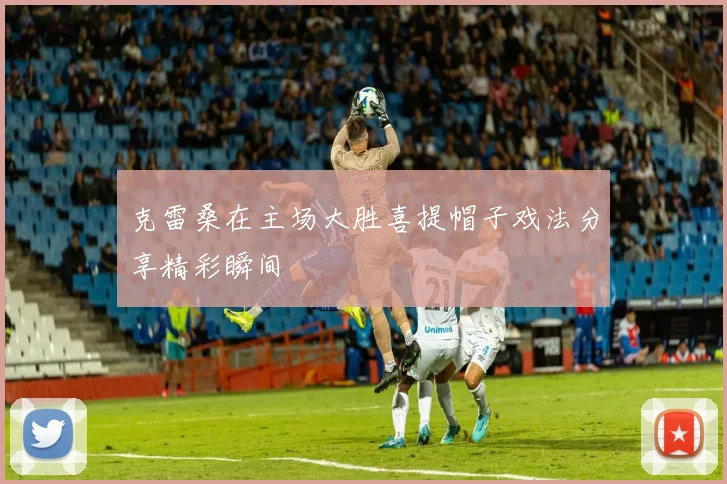 克雷桑在主场大胜喜提帽子戏法分享精彩瞬间