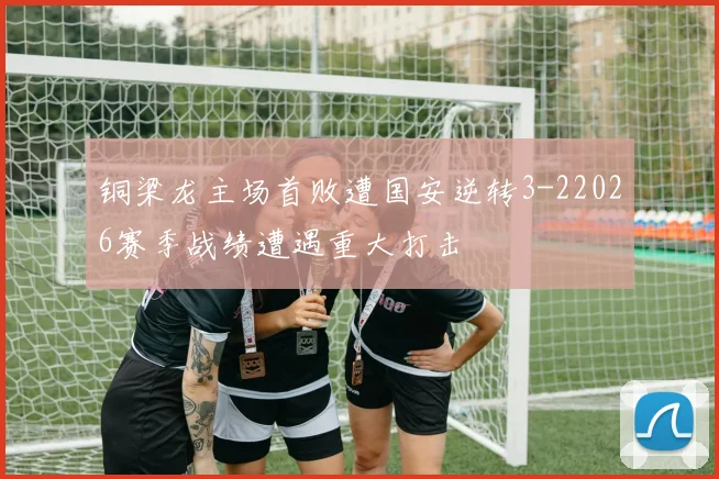 铜梁龙主场首败遭国安逆转3-22026赛季战绩遭遇重大打击
