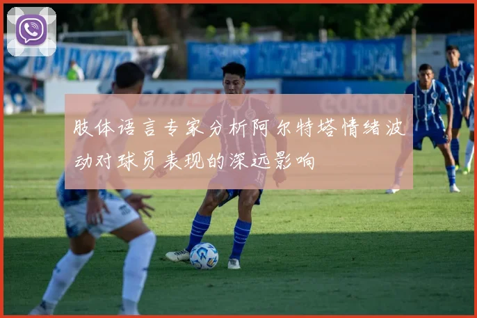 肢体语言专家分析阿尔特塔情绪波动对球员表现的深远影响