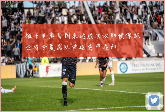 维卡里奥与国米达成协议即便保级也将今夏离队重返意甲在即