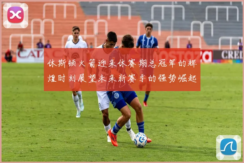 休斯顿火箭迎来休赛期总冠军的辉煌时刻展望未来新赛季的强势崛起