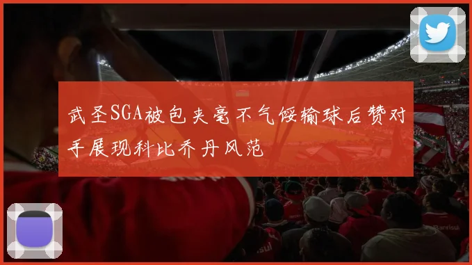 武圣SGA被包夹毫不气馁输球后赞对手展现科比乔丹风范