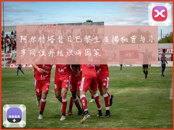 阿尔特塔昔日巴黎生活揭秘曾与小罗同住并结识海因策