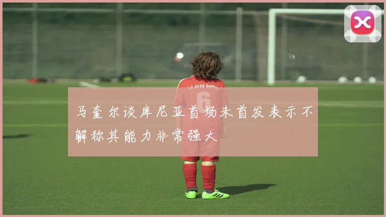 马奎尔谈库尼亚首场未首发表示不解称其能力非常强大