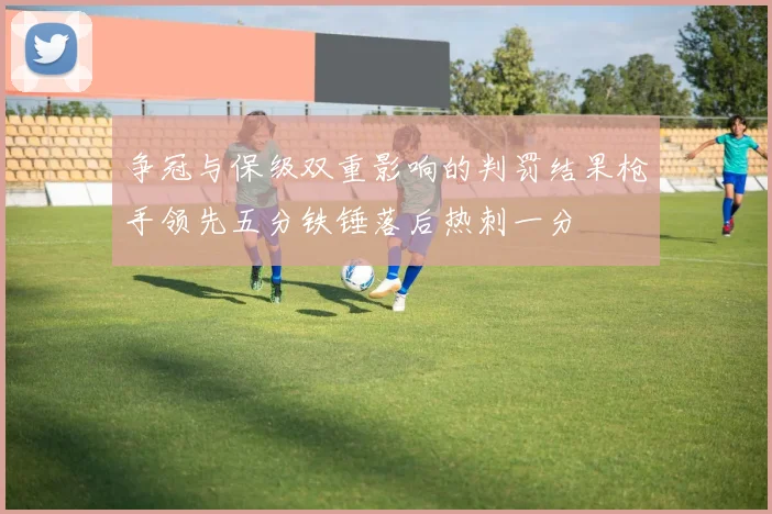 争冠与保级双重影响的判罚结果枪手领先五分铁锤落后热刺一分