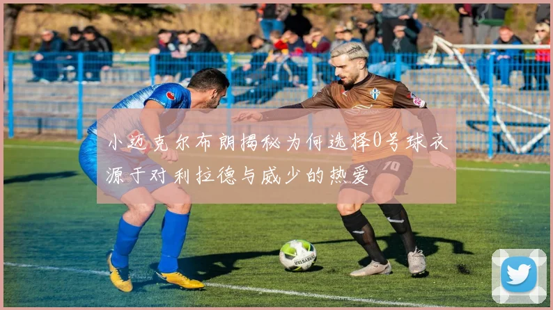 小迈克尔布朗揭秘为何选择0号球衣源于对利拉德与威少的热爱