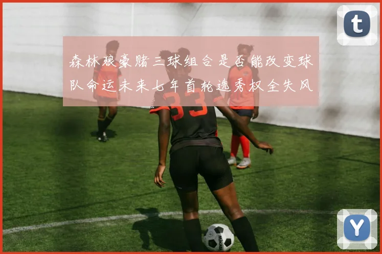 森林狼豪赌三球组合是否能改变球队命运未来七年首轮选秀权全失风险巨大